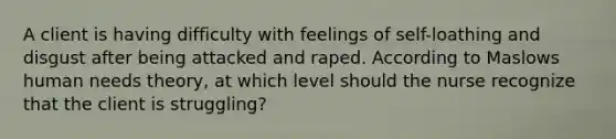 A client is having difficulty with feelings of self-loathing and disgust after being attacked and raped. According to Maslows human needs theory, at which level should the nurse recognize that the client is struggling?