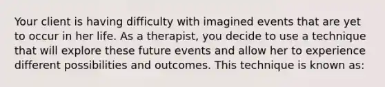 Your client is having difficulty with imagined events that are yet to occur in her life. As a therapist, you decide to use a technique that will explore these future events and allow her to experience different possibilities and outcomes. This technique is known as: