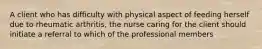 A client who has difficulty with physical aspect of feeding herself due to rheumatic arthritis, the nurse caring for the client should initiate a referral to which of the professional members