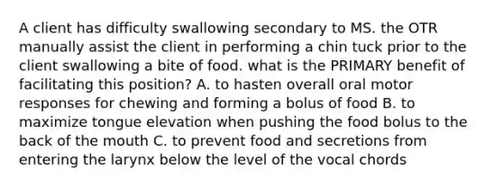 A client has difficulty swallowing secondary to MS. the OTR manually assist the client in performing a chin tuck prior to the client swallowing a bite of food. what is the PRIMARY benefit of facilitating this position? A. to hasten overall oral motor responses for chewing and forming a bolus of food B. to maximize tongue elevation when pushing the food bolus to the back of the mouth C. to prevent food and secretions from entering the larynx below the level of the vocal chords