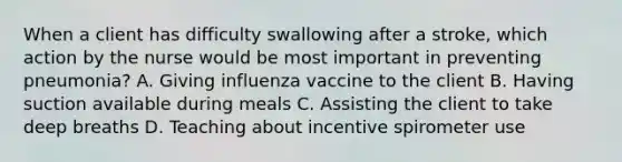 When a client has difficulty swallowing after a stroke, which action by the nurse would be most important in preventing pneumonia? A. Giving influenza vaccine to the client B. Having suction available during meals C. Assisting the client to take deep breaths D. Teaching about incentive spirometer use