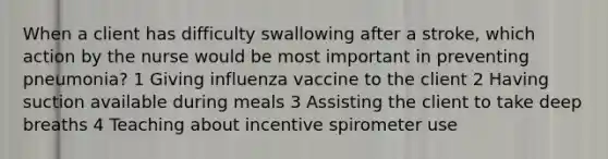 When a client has difficulty swallowing after a stroke, which action by the nurse would be most important in preventing pneumonia? 1 Giving influenza vaccine to the client 2 Having suction available during meals 3 Assisting the client to take deep breaths 4 Teaching about incentive spirometer use