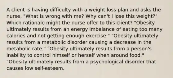 A client is having difficulty with a weight loss plan and asks the nurse, "What is wrong with me? Why can't I lose this weight?" Which rationale might the nurse offer to this client? "Obesity ultimately results from an energy imbalance of eating too many calories and not getting enough exercise." "Obesity ultimately results from a metabolic disorder causing a decrease in the metabolic rate." "Obesity ultimately results from a person's inability to control himself or herself when around food." "Obesity ultimately results from a psychological disorder that causes low self-esteem.