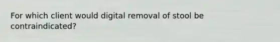 For which client would digital removal of stool be contraindicated?