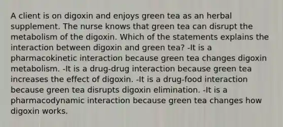 A client is on digoxin and enjoys green tea as an herbal supplement. The nurse knows that green tea can disrupt the metabolism of the digoxin. Which of the statements explains the interaction between digoxin and green tea? -It is a pharmacokinetic interaction because green tea changes digoxin metabolism. -It is a drug-drug interaction because green tea increases the effect of digoxin. -It is a drug-food interaction because green tea disrupts digoxin elimination. -It is a pharmacodynamic interaction because green tea changes how digoxin works.