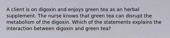 A client is on digoxin and enjoys green tea as an herbal supplement. The nurse knows that green tea can disrupt the metabolism of the digoxin. Which of the statements explains the interaction between digoxin and green tea?