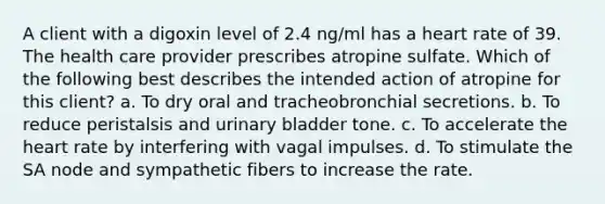 A client with a digoxin level of 2.4 ng/ml has a heart rate of 39. The health care provider prescribes atropine sulfate. Which of the following best describes the intended action of atropine for this client? a. To dry oral and tracheobronchial secretions. b. To reduce peristalsis and urinary bladder tone. c. To accelerate the heart rate by interfering with vagal impulses. d. To stimulate the SA node and sympathetic fibers to increase the rate.