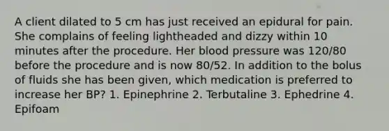 A client dilated to 5 cm has just received an epidural for pain. She complains of feeling lightheaded and dizzy within 10 minutes after the procedure. Her blood pressure was 120/80 before the procedure and is now 80/52. In addition to the bolus of fluids she has been given, which medication is preferred to increase her BP? 1. Epinephrine 2. Terbutaline 3. Ephedrine 4. Epifoam