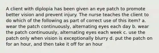 A client with diplopia has been given an eye patch to promote better vision and prevent injury. The nurse teaches the client to do which of the following as part of correct use of this item? a. wear the patch continuously, alternating eyes each day b. wear the patch continuously, alternating eyes each week c. use the patch only when vision is exceptionally blurry d. put the patch on for an hour, and then take it off for an hour