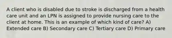 A client who is disabled due to stroke is discharged from a health care unit and an LPN is assigned to provide nursing care to the client at home. This is an example of which kind of care? A) Extended care B) Secondary care C) Tertiary care D) Primary care