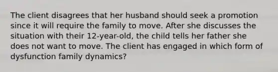 The client disagrees that her husband should seek a promotion since it will require the family to move. After she discusses the situation with their 12-year-old, the child tells her father she does not want to move. The client has engaged in which form of dysfunction family dynamics?