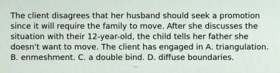 The client disagrees that her husband should seek a promotion since it will require the family to move. After she discusses the situation with their 12-year-old, the child tells her father she doesn't want to move. The client has engaged in A. triangulation. B. enmeshment. C. a double bind. D. diffuse boundaries.