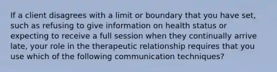 If a client disagrees with a limit or boundary that you have set, such as refusing to give information on health status or expecting to receive a full session when they continually arrive late, your role in the therapeutic relationship requires that you use which of the following communication techniques?