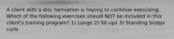 A client with a disc herniation is hoping to continue exercising. Which of the following exercises should NOT be included in this client's training program? 1) Lunge 2) Sit-ups 3) Standing biceps curls