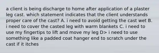 a client is being discharge to home after application of a plaster leg cast. which statement indicates that the client understands proper care of the cast? A. i need to avoid getting the cast wet B. i need to cover the casted leg with warm blankets C. i need to use my fingertips to lift and move my leg D> i need to use something like a padded coat hanger end to scratch under the cast if it itches