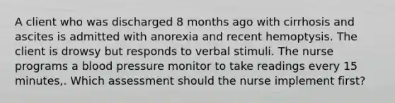 A client who was discharged 8 months ago with cirrhosis and ascites is admitted with anorexia and recent hemoptysis. The client is drowsy but responds to verbal stimuli. The nurse programs a blood pressure monitor to take readings every 15 minutes,. Which assessment should the nurse implement first?