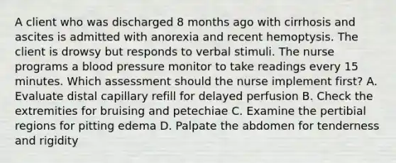 A client who was discharged 8 months ago with cirrhosis and ascites is admitted with anorexia and recent hemoptysis. The client is drowsy but responds to verbal stimuli. The nurse programs a blood pressure monitor to take readings every 15 minutes. Which assessment should the nurse implement first? A. Evaluate distal capillary refill for delayed perfusion B. Check the extremities for bruising and petechiae C. Examine the pertibial regions for pitting edema D. Palpate the abdomen for tenderness and rigidity