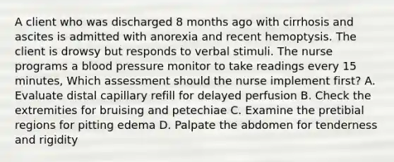 A client who was discharged 8 months ago with cirrhosis and ascites is admitted with anorexia and recent hemoptysis. The client is drowsy but responds to verbal stimuli. The nurse programs a blood pressure monitor to take readings every 15 minutes, Which assessment should the nurse implement first? A. Evaluate distal capillary refill for delayed perfusion B. Check the extremities for bruising and petechiae C. Examine the pretibial regions for pitting edema D. Palpate the abdomen for tenderness and rigidity