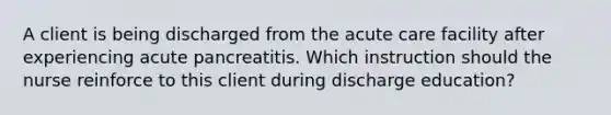 A client is being discharged from the acute care facility after experiencing acute pancreatitis. Which instruction should the nurse reinforce to this client during discharge education?