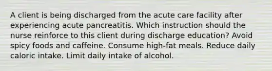 A client is being discharged from the acute care facility after experiencing acute pancreatitis. Which instruction should the nurse reinforce to this client during discharge education? Avoid spicy foods and caffeine. Consume high-fat meals. Reduce daily caloric intake. Limit daily intake of alcohol.