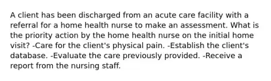 A client has been discharged from an acute care facility with a referral for a home health nurse to make an assessment. What is the priority action by the home health nurse on the initial home visit? -Care for the client's physical pain. -Establish the client's database. -Evaluate the care previously provided. -Receive a report from the nursing staff.