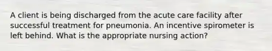 A client is being discharged from the acute care facility after successful treatment for pneumonia. An incentive spirometer is left behind. What is the appropriate nursing action?