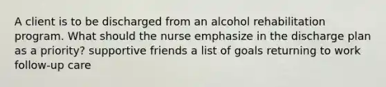 A client is to be discharged from an alcohol rehabilitation program. What should the nurse emphasize in the discharge plan as a priority? supportive friends a list of goals returning to work follow-up care