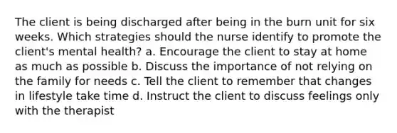 The client is being discharged after being in the burn unit for six weeks. Which strategies should the nurse identify to promote the client's mental health? a. Encourage the client to stay at home as much as possible b. Discuss the importance of not relying on the family for needs c. Tell the client to remember that changes in lifestyle take time d. Instruct the client to discuss feelings only with the therapist