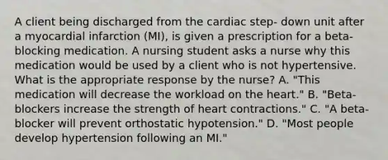 A client being discharged from the cardiac step- down unit after a myocardial infarction (MI), is given a prescription for a beta-blocking medication. A nursing student asks a nurse why this medication would be used by a client who is not hypertensive. What is the appropriate response by the nurse? A. "This medication will decrease the workload on the heart." B. "Beta-blockers increase the strength of heart contractions." C. "A beta-blocker will prevent orthostatic hypotension." D. "Most people develop hypertension following an MI."