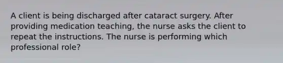 A client is being discharged after cataract surgery. After providing medication teaching, the nurse asks the client to repeat the instructions. The nurse is performing which professional role?