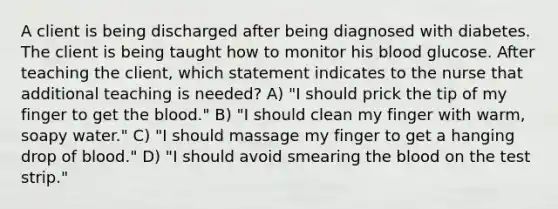 A client is being discharged after being diagnosed with diabetes. The client is being taught how to monitor his blood glucose. After teaching the client, which statement indicates to the nurse that additional teaching is needed? A) "I should prick the tip of my finger to get the blood." B) "I should clean my finger with warm, soapy water." C) "I should massage my finger to get a hanging drop of blood." D) "I should avoid smearing the blood on the test strip."