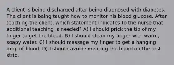 A client is being discharged after being diagnosed with diabetes. The client is being taught how to monitor his blood glucose. After teaching the client, which statement indicates to the nurse that additional teaching is needed? A) I should prick the tip of my finger to get the blood. B) I should clean my finger with warm, soapy water. C) I should massage my finger to get a hanging drop of blood. D) I should avoid smearing the blood on the test strip.