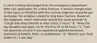 A client is being discharged from the emergency department after cast application for a tibial fracture. A serious complication of this injury is identified with the nursing diagnosis Impaired gas exchange: Fat embolus related to long bone fracture. Based on this diagnosis, which instruction should the nurse provide? A. "Cough and deep breathe at least every 2 hours." B. "Keep the leg elevated and apply ice for the first 24 to 48 hours." C. "Call the physician at once if you experience apprehensiveness, shortness of breath, fever, or palpitations." D. "Restrict your fluid intake to 1 L per day."