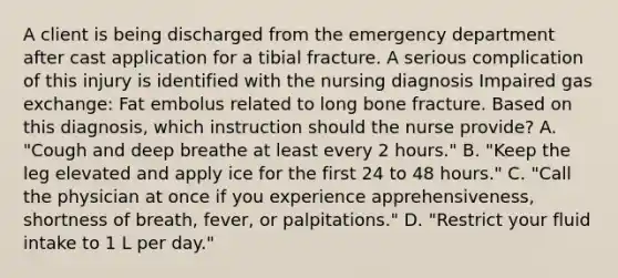 A client is being discharged from the emergency department after cast application for a tibial fracture. A serious complication of this injury is identified with the nursing diagnosis Impaired gas exchange: Fat embolus related to long bone fracture. Based on this diagnosis, which instruction should the nurse provide? A. "Cough and deep breathe at least every 2 hours." B. "Keep the leg elevated and apply ice for the first 24 to 48 hours." C. "Call the physician at once if you experience apprehensiveness, shortness of breath, fever, or palpitations." D. "Restrict your fluid intake to 1 L per day."