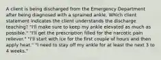 A client is being discharged from the Emergency Department after being diagnosed with a sprained ankle. Which client statement indicates the client understands the discharge teaching? "I'll make sure to keep my ankle elevated as much as possible." "I'll get the prescription filled for the narcotic pain reliever." "I'll start with ice for the first couple of hours and then apply heat." "I need to stay off my ankle for at least the next 3 to 4 weeks."