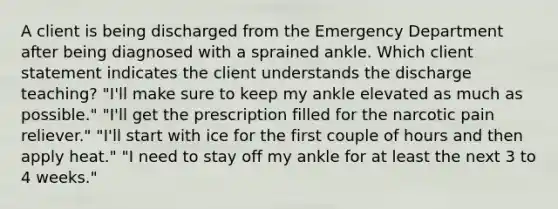 A client is being discharged from the Emergency Department after being diagnosed with a sprained ankle. Which client statement indicates the client understands the discharge teaching? "I'll make sure to keep my ankle elevated as much as possible." "I'll get the prescription filled for the narcotic pain reliever." "I'll start with ice for the first couple of hours and then apply heat." "I need to stay off my ankle for at least the next 3 to 4 weeks."