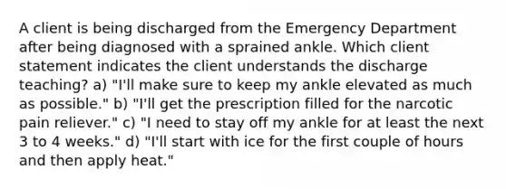 A client is being discharged from the Emergency Department after being diagnosed with a sprained ankle. Which client statement indicates the client understands the discharge teaching? a) "I'll make sure to keep my ankle elevated as much as possible." b) "I'll get the prescription filled for the narcotic pain reliever." c) "I need to stay off my ankle for at least the next 3 to 4 weeks." d) "I'll start with ice for the first couple of hours and then apply heat."