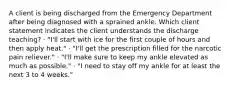 A client is being discharged from the Emergency Department after being diagnosed with a sprained ankle. Which client statement indicates the client understands the discharge teaching? · "I'll start with ice for the first couple of hours and then apply heat." · "I'll get the prescription filled for the narcotic pain reliever." · "I'll make sure to keep my ankle elevated as much as possible." · "I need to stay off my ankle for at least the next 3 to 4 weeks."