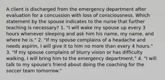 A client is discharged from the emergency department after evaluation for a concussion with loss of consciousness. Which statement by the spouse indicates to the nurse that further teaching is necessary? 1. "I will wake my spouse up every 3 hours whenever sleeping and ask him his name, my name, and where he is." 2. "If my spouse complains of a headache and needs aspirin, I will give it to him no more than every 4 hours." 3. "If my spouse complains of blurry vision or has difficulty walking, I will bring him to the emergency department." 4. "I will talk to my spouse's friend about doing the coaching for the soccer team tomorrow."