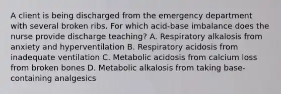 A client is being discharged from the emergency department with several broken ribs. For which acid-base imbalance does the nurse provide discharge teaching? A. Respiratory alkalosis from anxiety and hyperventilation B. Respiratory acidosis from inadequate ventilation C. Metabolic acidosis from calcium loss from broken bones D. Metabolic alkalosis from taking base-containing analgesics