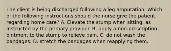 The client is being discharged following a leg amputation. Which of the following instructions should the nurse give the patient regarding home care? A. Elevate the stump when sitting, as instructed by the primary provider. B. apply a non-prescription ointment to the stump to relieve pain. C. do not wash the bandages. D. stretch the bandages when reapplying them.