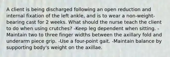 A client is being discharged following an open reduction and internal fixation of the left ankle, and is to wear a non-weight-bearing cast for 2 weeks. What should the nurse teach the client to do when using crutches? -Keep leg dependent when sitting. -Maintain two to three finger widths between the axillary fold and underarm piece grip. -Use a four-point gait. -Maintain balance by supporting body's weight on the axillae.