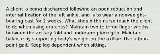 A client is being discharged following an open reduction and internal fixation of the left ankle, and is to wear a non-weight-bearing cast for 2 weeks. What should the nurse teach the client to do when using crutches? Maintain two to three finger widths between the axillary fold and underarm piece grip. Maintain balance by supporting body's weight on the axillae. Use a four-point gait. Keep leg dependent when sitting.