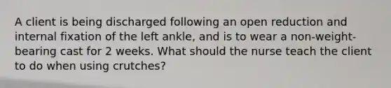 A client is being discharged following an open reduction and internal fixation of the left ankle, and is to wear a non-weight-bearing cast for 2 weeks. What should the nurse teach the client to do when using crutches?