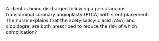 A client is being discharged following a percutaneous transluminal coronary angioplasty (PTCA) with stent placement. The nurse explains that the acetylsalicylic acid (ASA) and clopidogrel are both prescribed to reduce the risk of which complication?