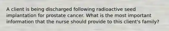 A client is being discharged following radioactive seed implantation for prostate cancer. What is the most important information that the nurse should provide to this client's family?