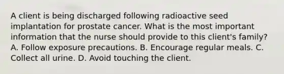 A client is being discharged following radioactive seed implantation for prostate cancer. What is the most important information that the nurse should provide to this client's family? A. Follow exposure precautions. B. Encourage regular meals. C. Collect all urine. D. Avoid touching the client.