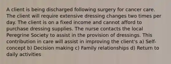 A client is being discharged following surgery for cancer care. The client will require extensive dressing changes two times per day. The client is on a fixed income and cannot afford to purchase dressing supplies. The nurse contacts the local Peregrine Society to assist in the provision of dressings. This contribution in care will assist in improving the client's a) Self-concept b) Decision making c) Family relationships d) Return to daily activities