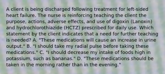 A client is being discharged following treatment for left-sided heart failure. The nurse is reinforcing teaching the client the purpose, actions, adverse effects, and use of digoxin (Lanoxin) and hydrochlorothiazide (HCTZ) prescribed for daily use. Which statement by the client indicates that a need for further teaching is needed? A. "These medications will cause an increase in urine output." B. "I should take my radial pulse before taking these medications." C. "I should decrease my intake of foods high in potassium, such as bananas." D. "These medications should be taken in the morning rather than in the evening."