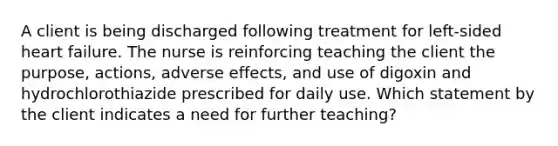 A client is being discharged following treatment for left-sided heart failure. The nurse is reinforcing teaching the client the purpose, actions, adverse effects, and use of digoxin and hydrochlorothiazide prescribed for daily use. Which statement by the client indicates a need for further teaching?